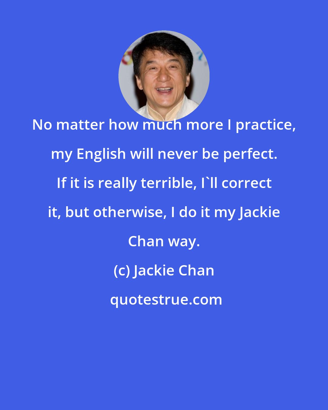 Jackie Chan: No matter how much more I practice, my English will never be perfect. If it is really terrible, I'll correct it, but otherwise, I do it my Jackie Chan way.