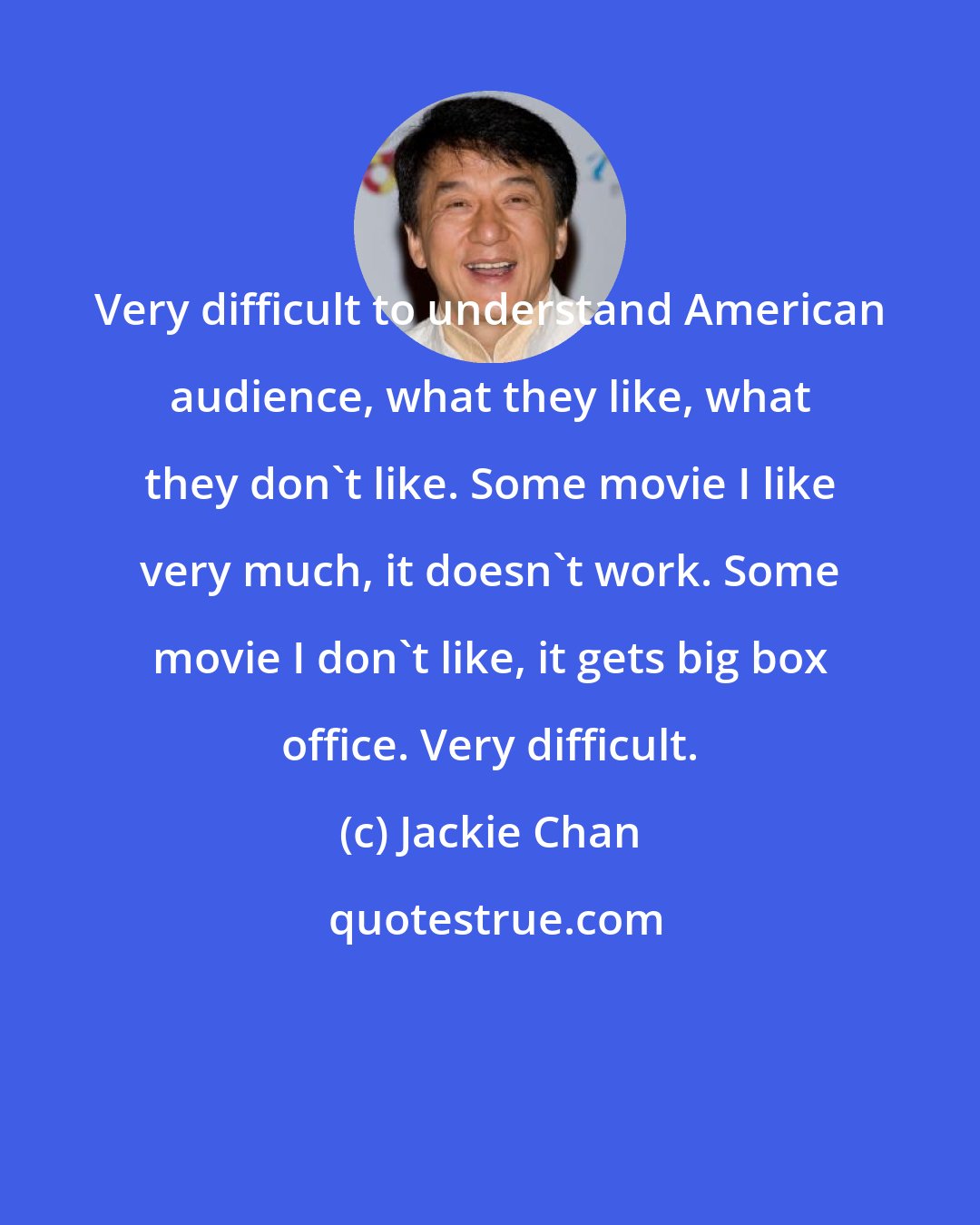 Jackie Chan: Very difficult to understand American audience, what they like, what they don't like. Some movie I like very much, it doesn't work. Some movie I don't like, it gets big box office. Very difficult.