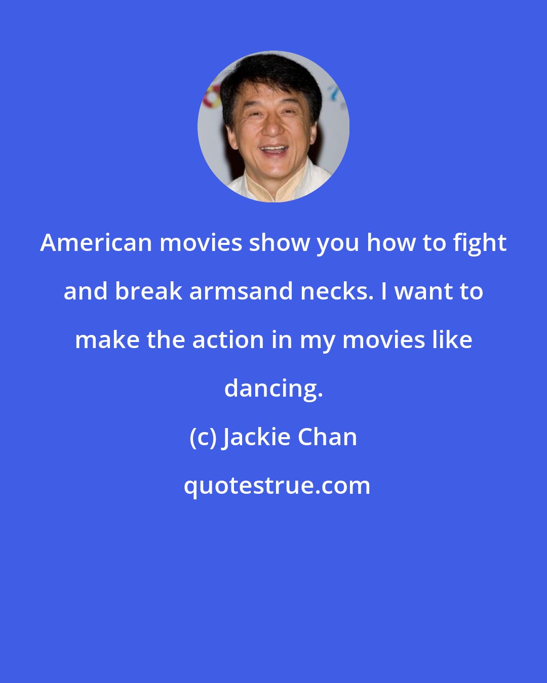 Jackie Chan: American movies show you how to fight and break armsand necks. I want to make the action in my movies like dancing.