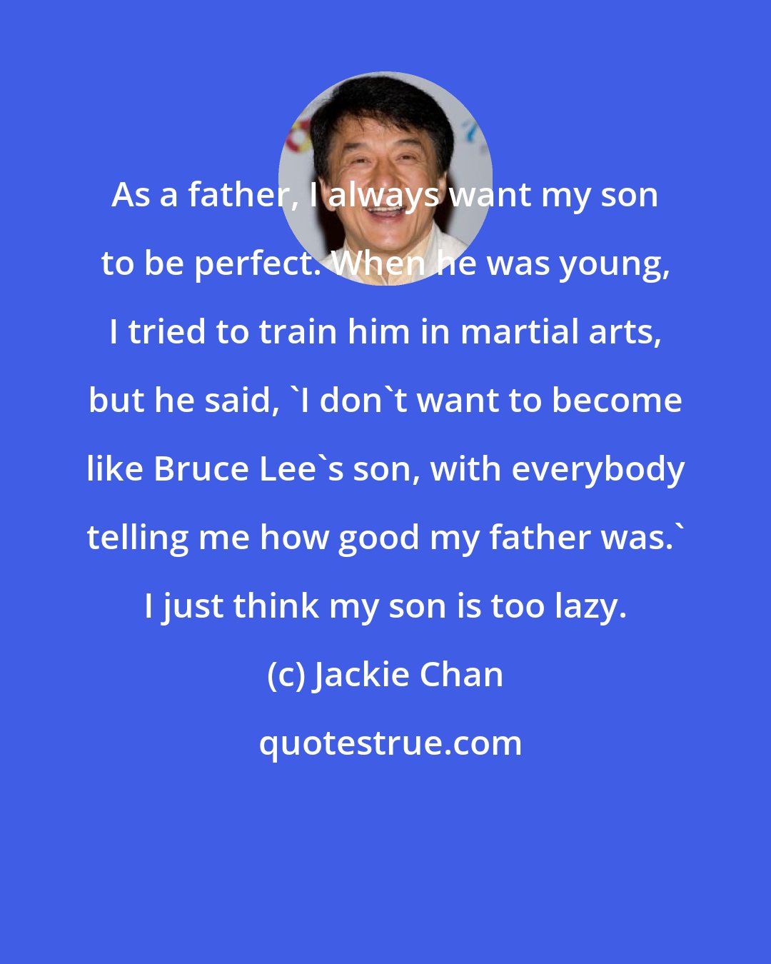 Jackie Chan: As a father, I always want my son to be perfect. When he was young, I tried to train him in martial arts, but he said, 'I don't want to become like Bruce Lee's son, with everybody telling me how good my father was.' I just think my son is too lazy.