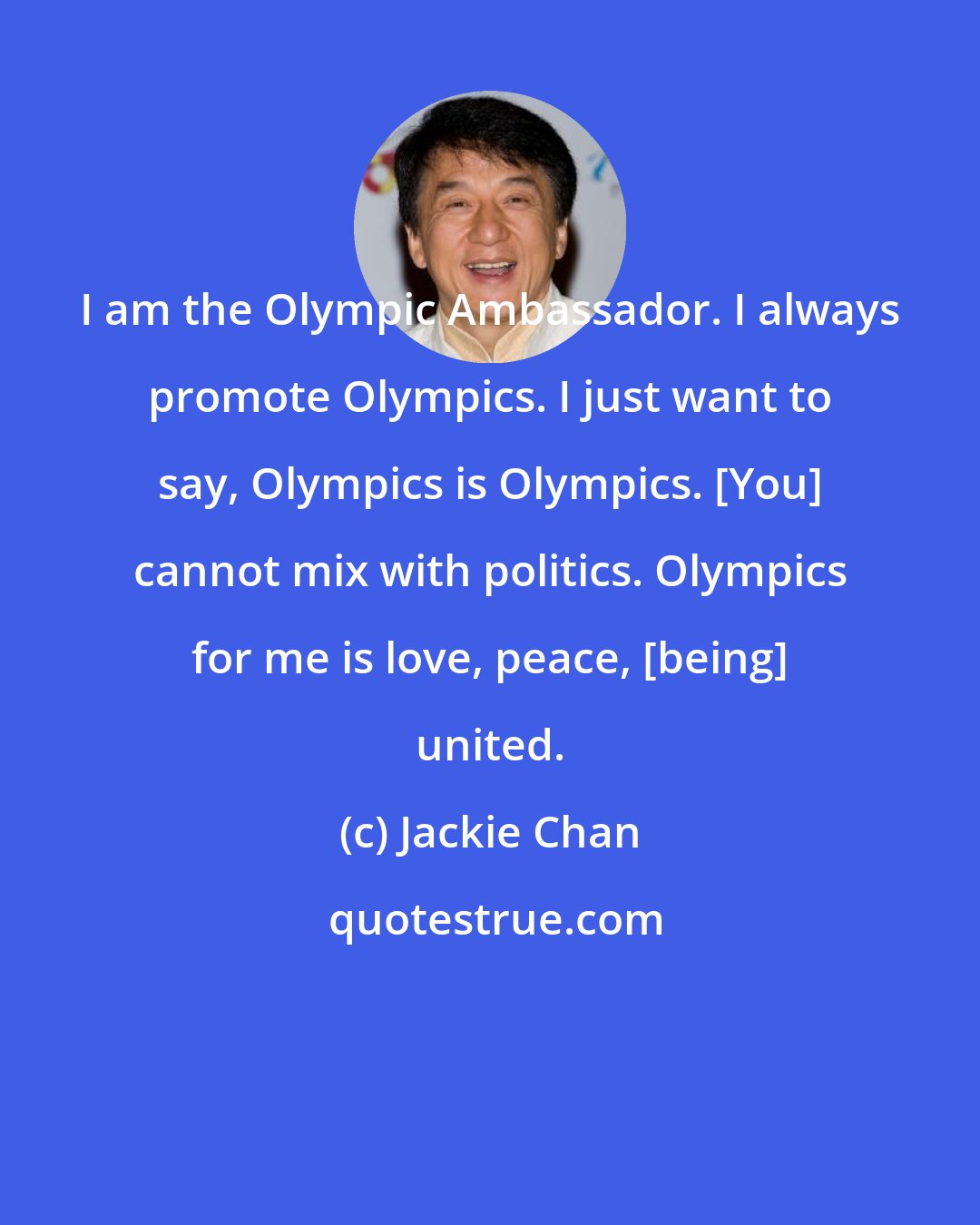 Jackie Chan: I am the Olympic Ambassador. I always promote Olympics. I just want to say, Olympics is Olympics. [You] cannot mix with politics. Olympics for me is love, peace, [being] united.