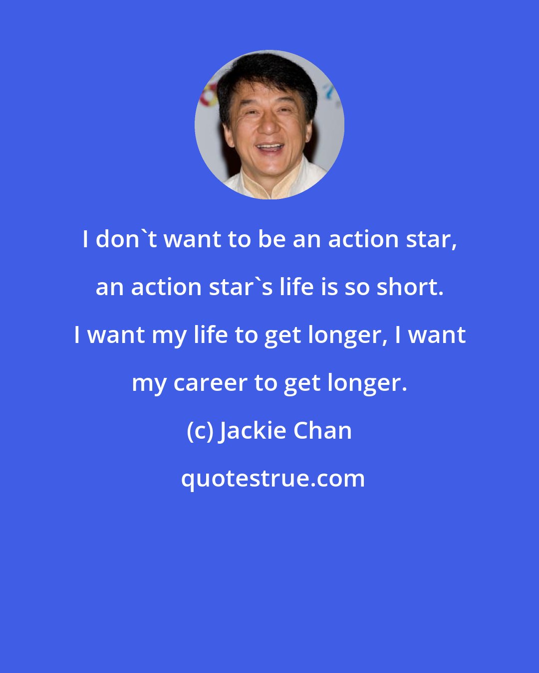 Jackie Chan: I don't want to be an action star, an action star's life is so short. I want my life to get longer, I want my career to get longer.