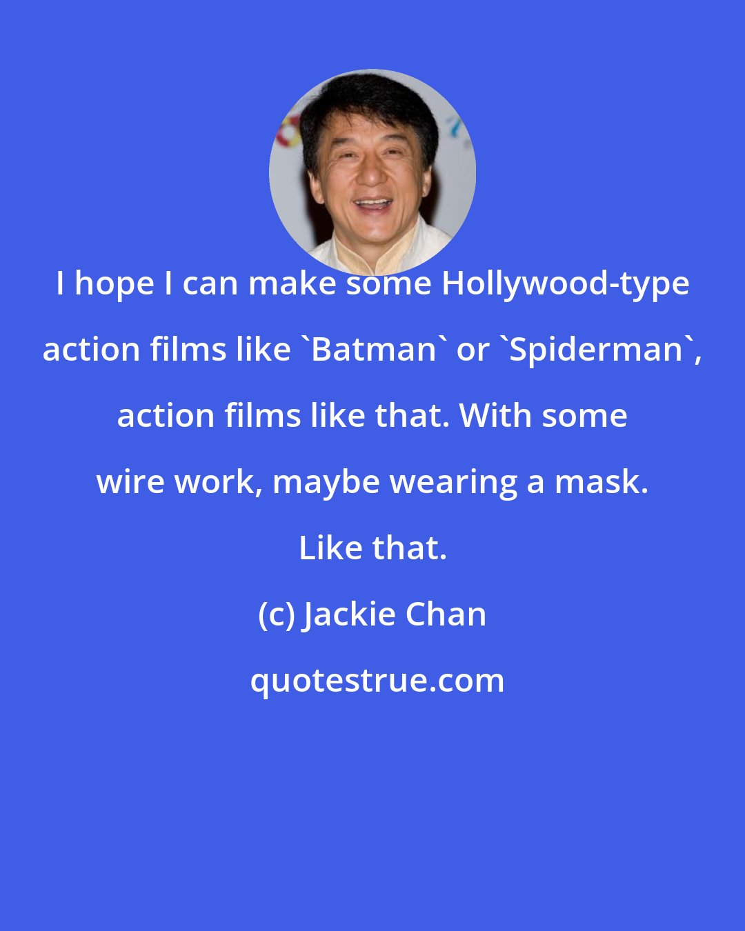 Jackie Chan: I hope I can make some Hollywood-type action films like 'Batman' or 'Spiderman', action films like that. With some wire work, maybe wearing a mask. Like that.