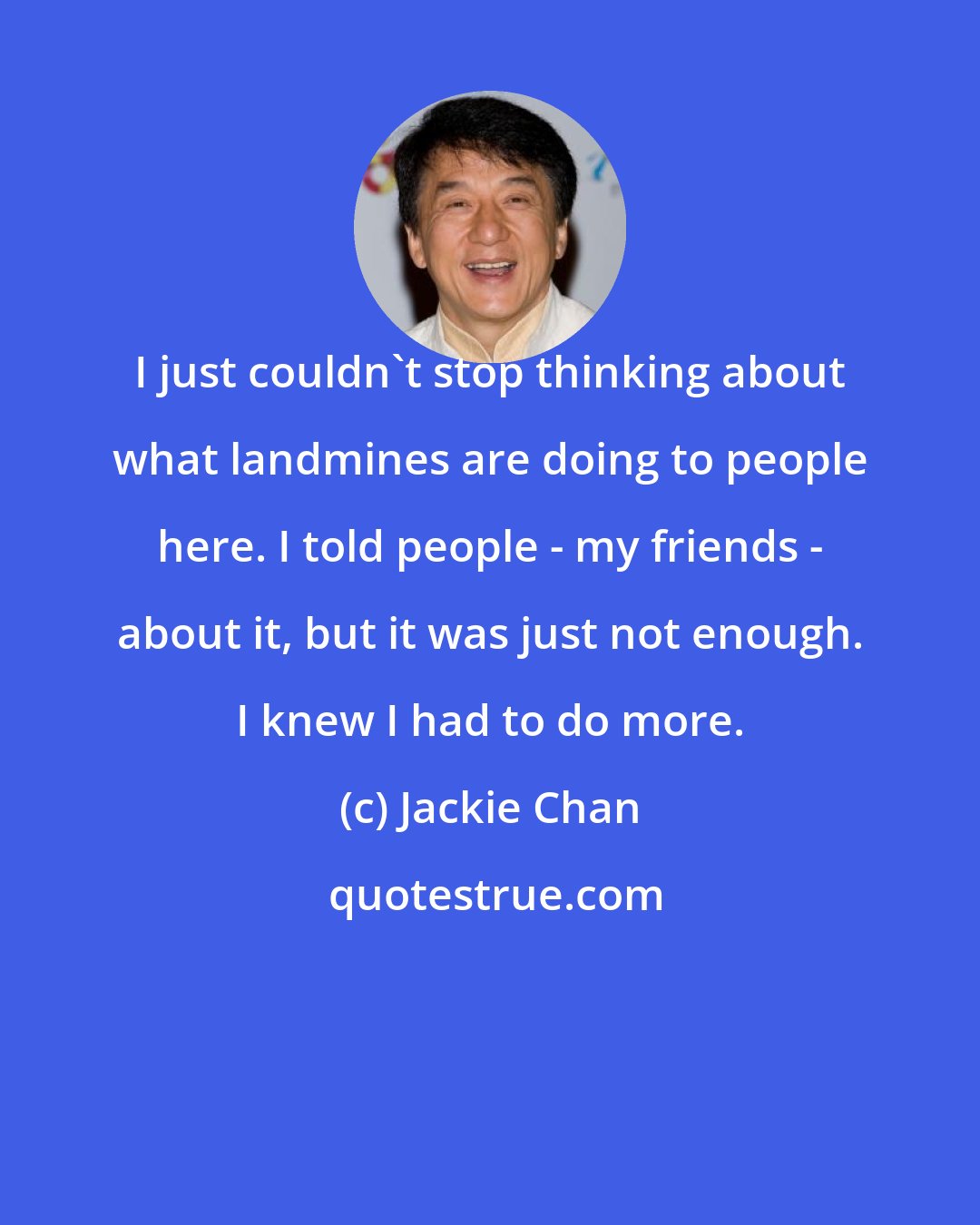 Jackie Chan: I just couldn't stop thinking about what landmines are doing to people here. I told people - my friends - about it, but it was just not enough. I knew I had to do more.