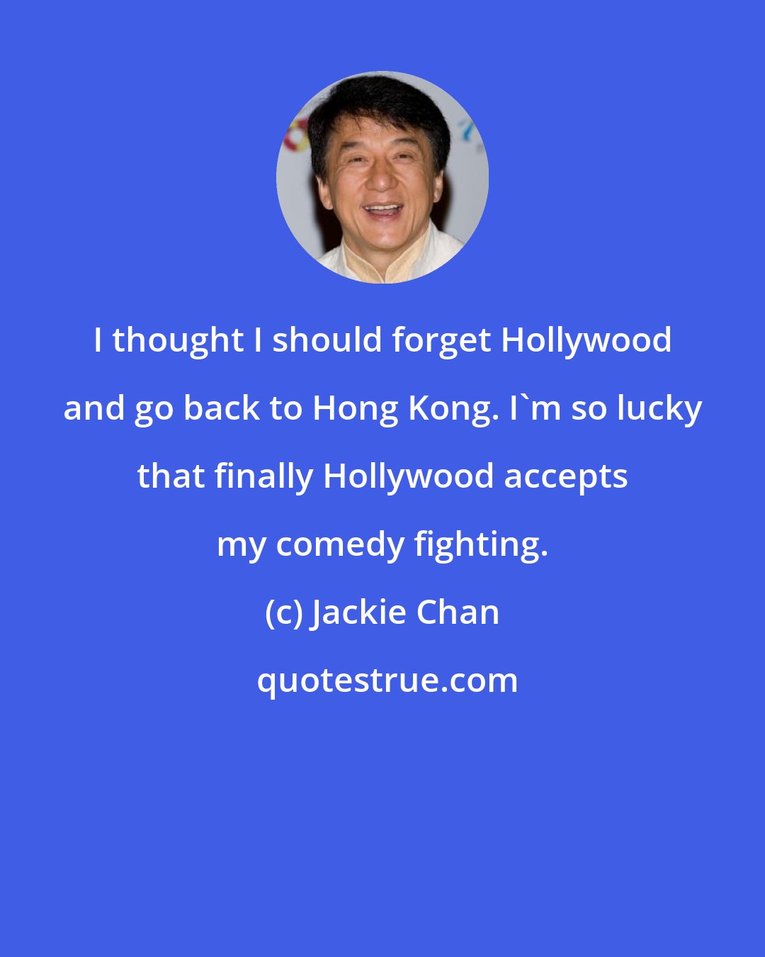 Jackie Chan: I thought I should forget Hollywood and go back to Hong Kong. I'm so lucky that finally Hollywood accepts my comedy fighting.