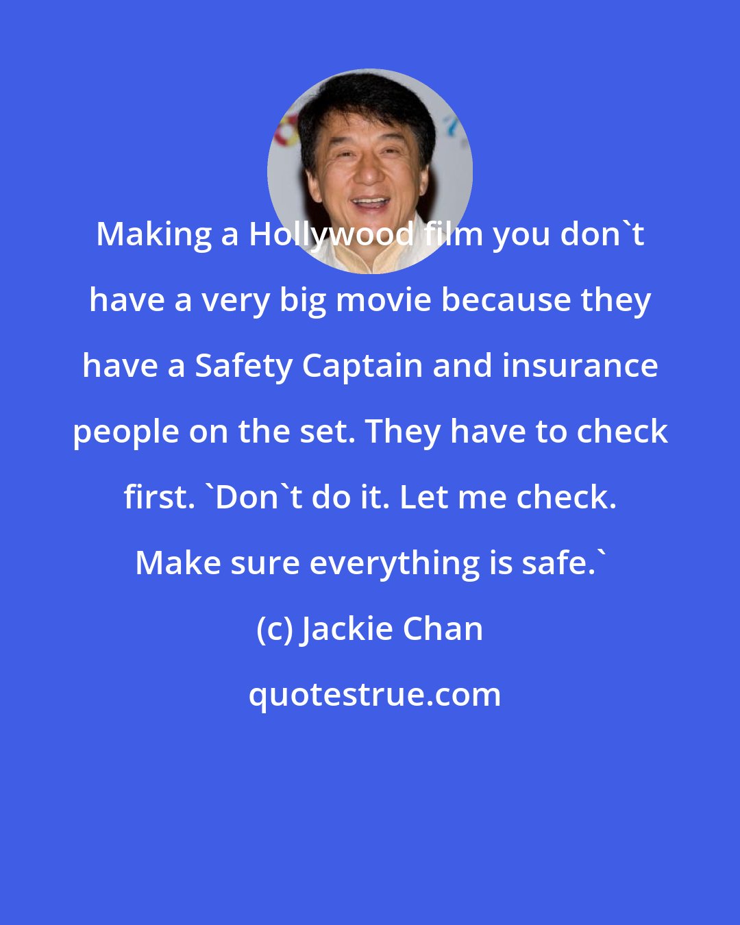 Jackie Chan: Making a Hollywood film you don't have a very big movie because they have a Safety Captain and insurance people on the set. They have to check first. 'Don't do it. Let me check. Make sure everything is safe.'