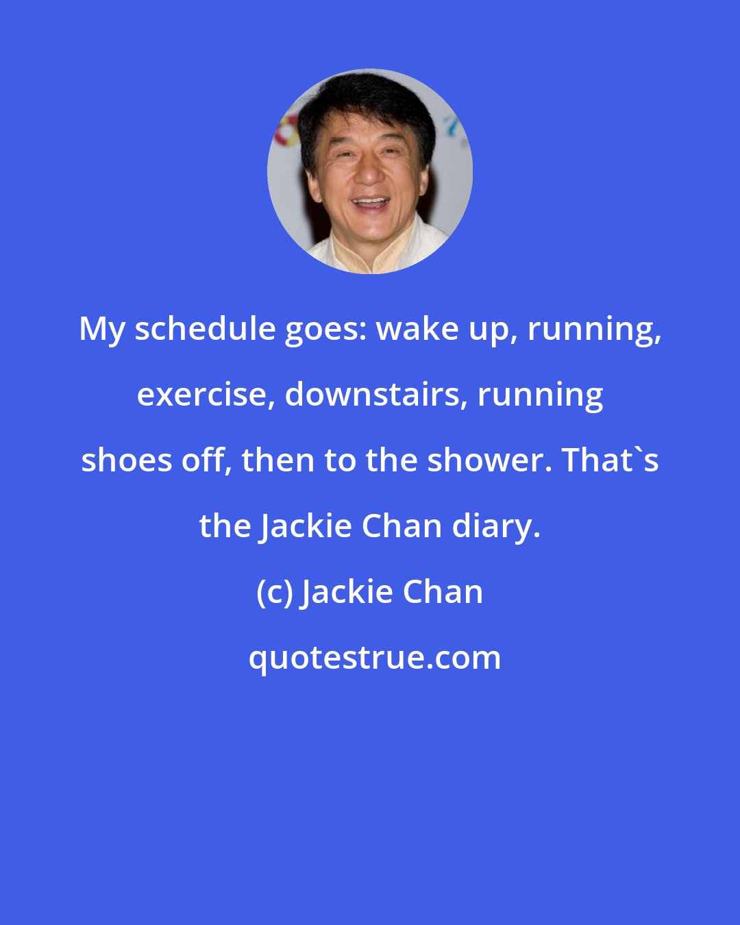 Jackie Chan: My schedule goes: wake up, running, exercise, downstairs, running shoes off, then to the shower. That's the Jackie Chan diary.