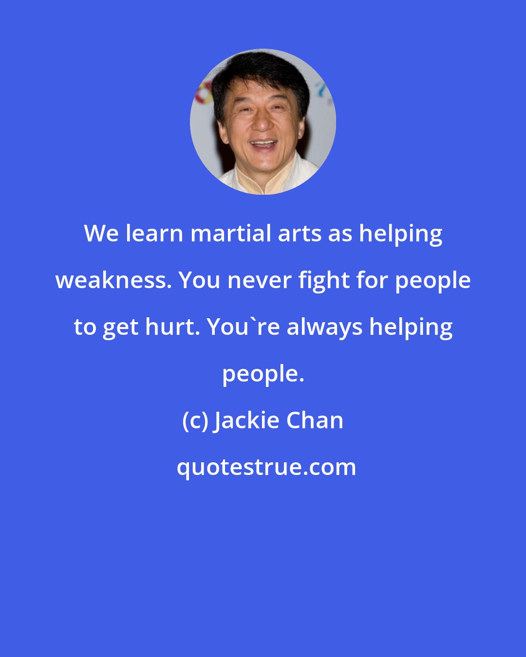 Jackie Chan: We learn martial arts as helping weakness. You never fight for people to get hurt. You're always helping people.