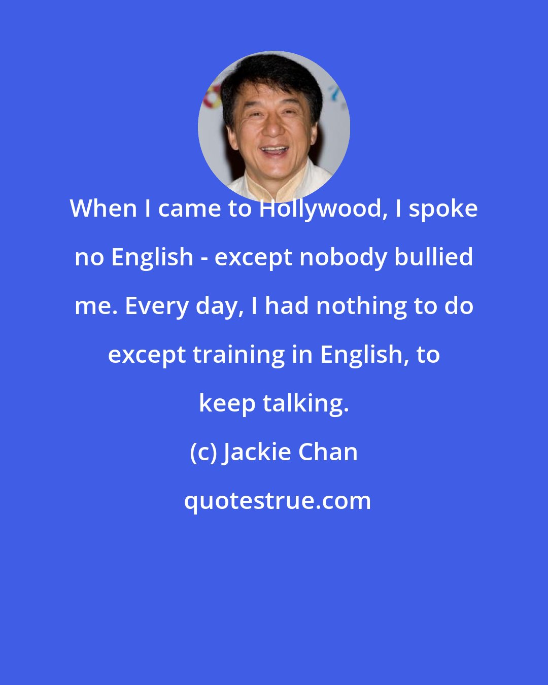 Jackie Chan: When I came to Hollywood, I spoke no English - except nobody bullied me. Every day, I had nothing to do except training in English, to keep talking.