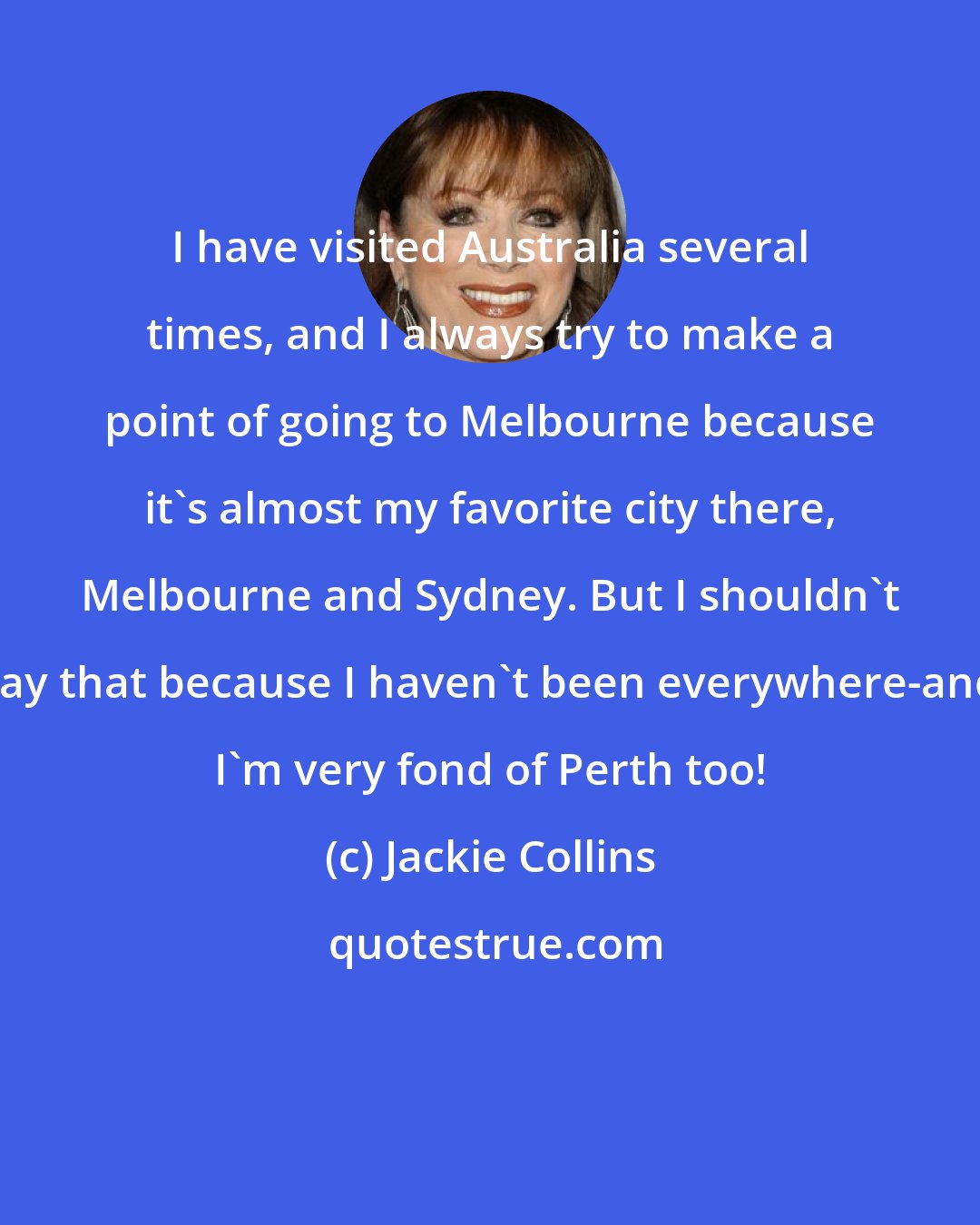 Jackie Collins: I have visited Australia several times, and I always try to make a point of going to Melbourne because it's almost my favorite city there, Melbourne and Sydney. But I shouldn't say that because I haven't been everywhere-and I'm very fond of Perth too!
