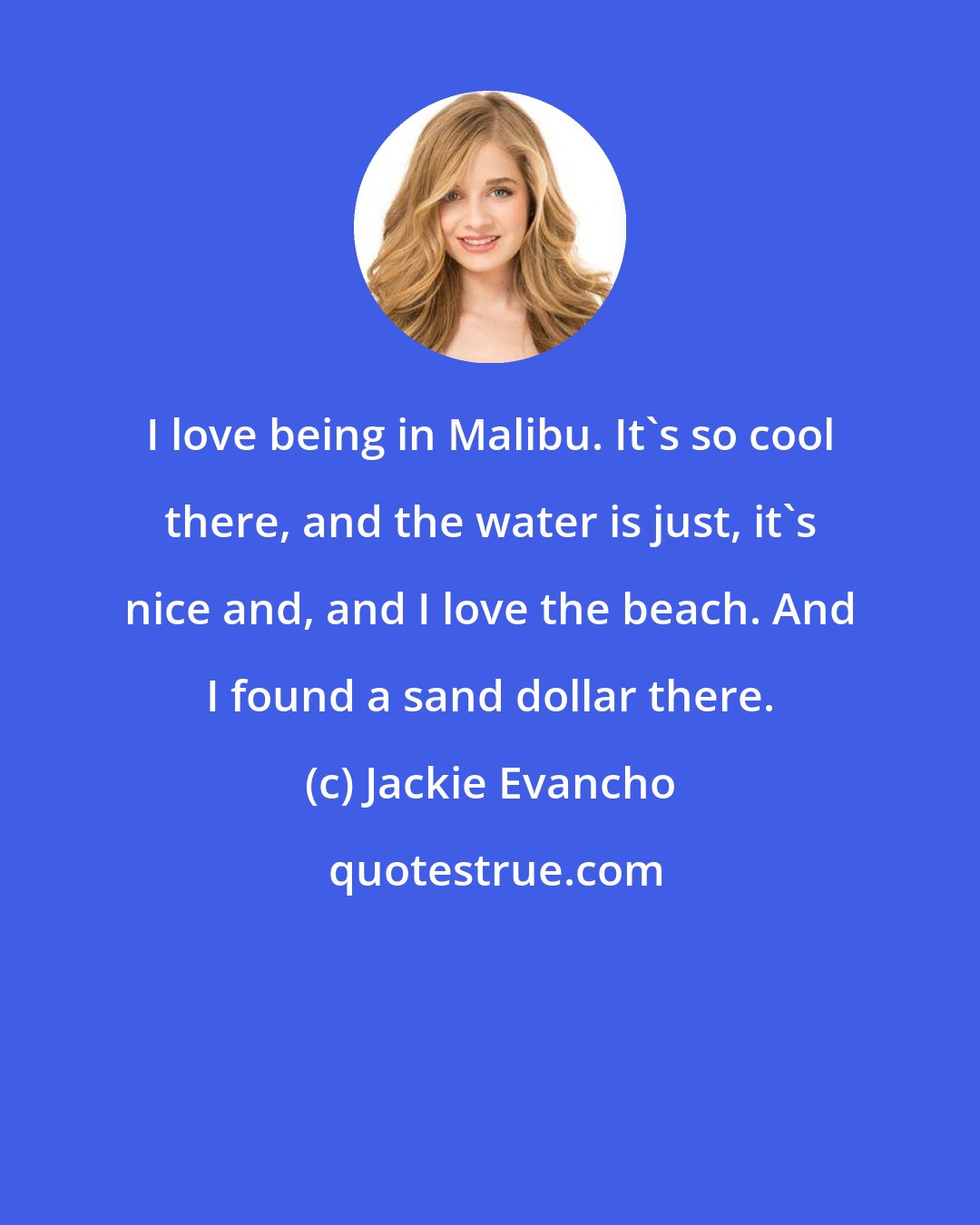 Jackie Evancho: I love being in Malibu. It's so cool there, and the water is just, it's nice and, and I love the beach. And I found a sand dollar there.