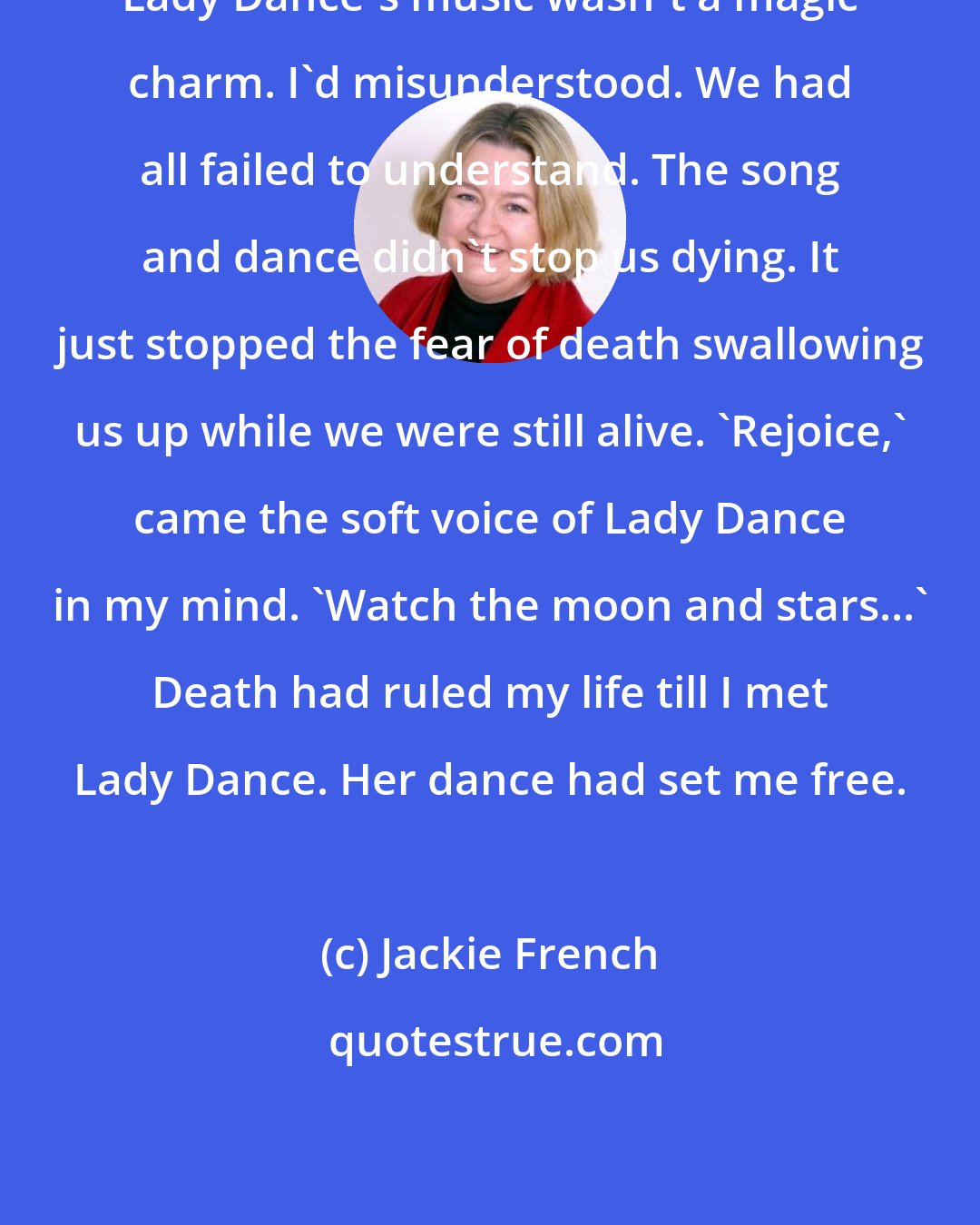Jackie French: Lady Dance's music wasn't a magic charm. I'd misunderstood. We had all failed to understand. The song and dance didn't stop us dying. It just stopped the fear of death swallowing us up while we were still alive. 'Rejoice,' came the soft voice of Lady Dance in my mind. 'Watch the moon and stars...' Death had ruled my life till I met Lady Dance. Her dance had set me free.