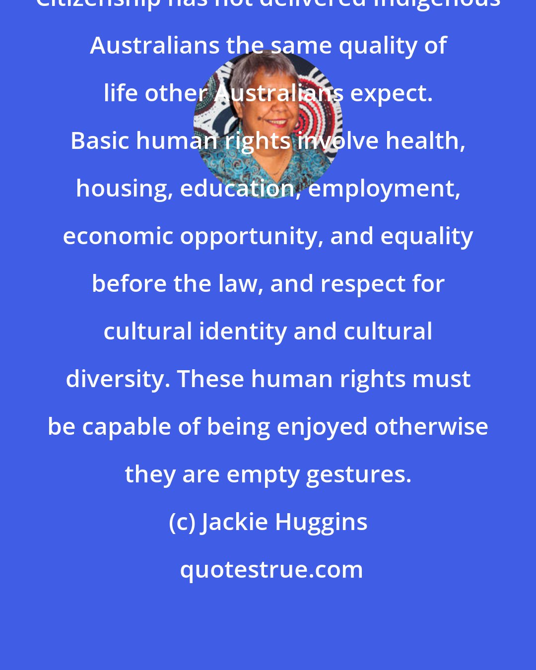 Jackie Huggins: Citizenship has not delivered Indigenous Australians the same quality of life other Australians expect. Basic human rights involve health, housing, education, employment, economic opportunity, and equality before the law, and respect for cultural identity and cultural diversity. These human rights must be capable of being enjoyed otherwise they are empty gestures.