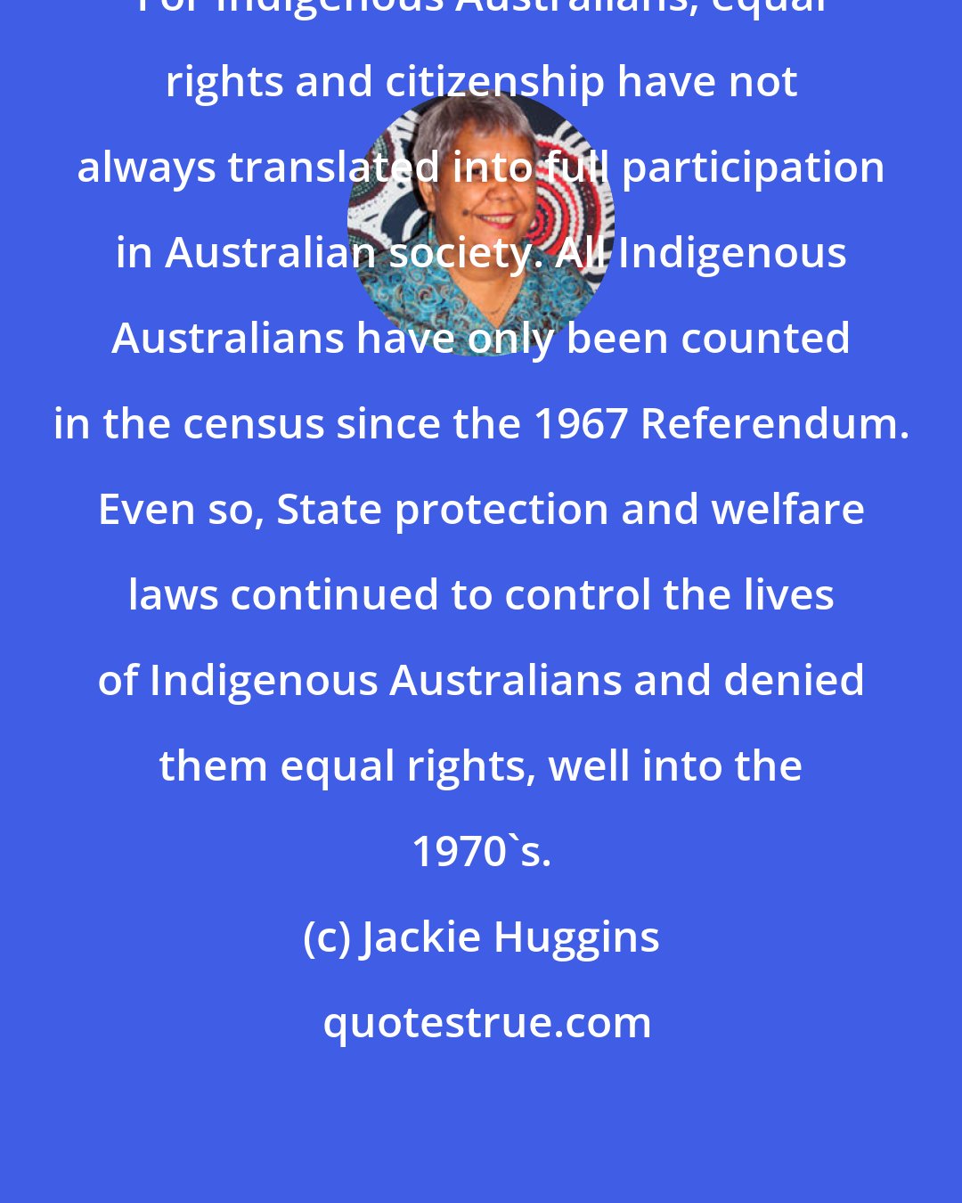 Jackie Huggins: For Indigenous Australians, equal rights and citizenship have not always translated into full participation in Australian society. All Indigenous Australians have only been counted in the census since the 1967 Referendum. Even so, State protection and welfare laws continued to control the lives of Indigenous Australians and denied them equal rights, well into the 1970's.