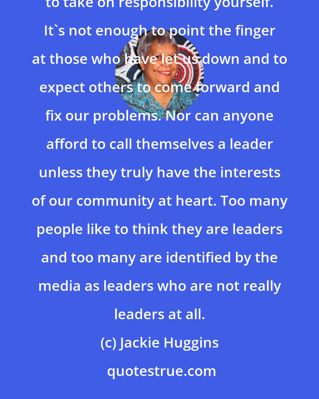 Jackie Huggins: To my mind, you cannot speak about the need for leadership within our communities without being prepared to take on responsibility yourself. It's not enough to point the finger at those who have let us down and to expect others to come forward and fix our problems. Nor can anyone afford to call themselves a leader unless they truly have the interests of our community at heart. Too many people like to think they are leaders and too many are identified by the media as leaders who are not really leaders at all.