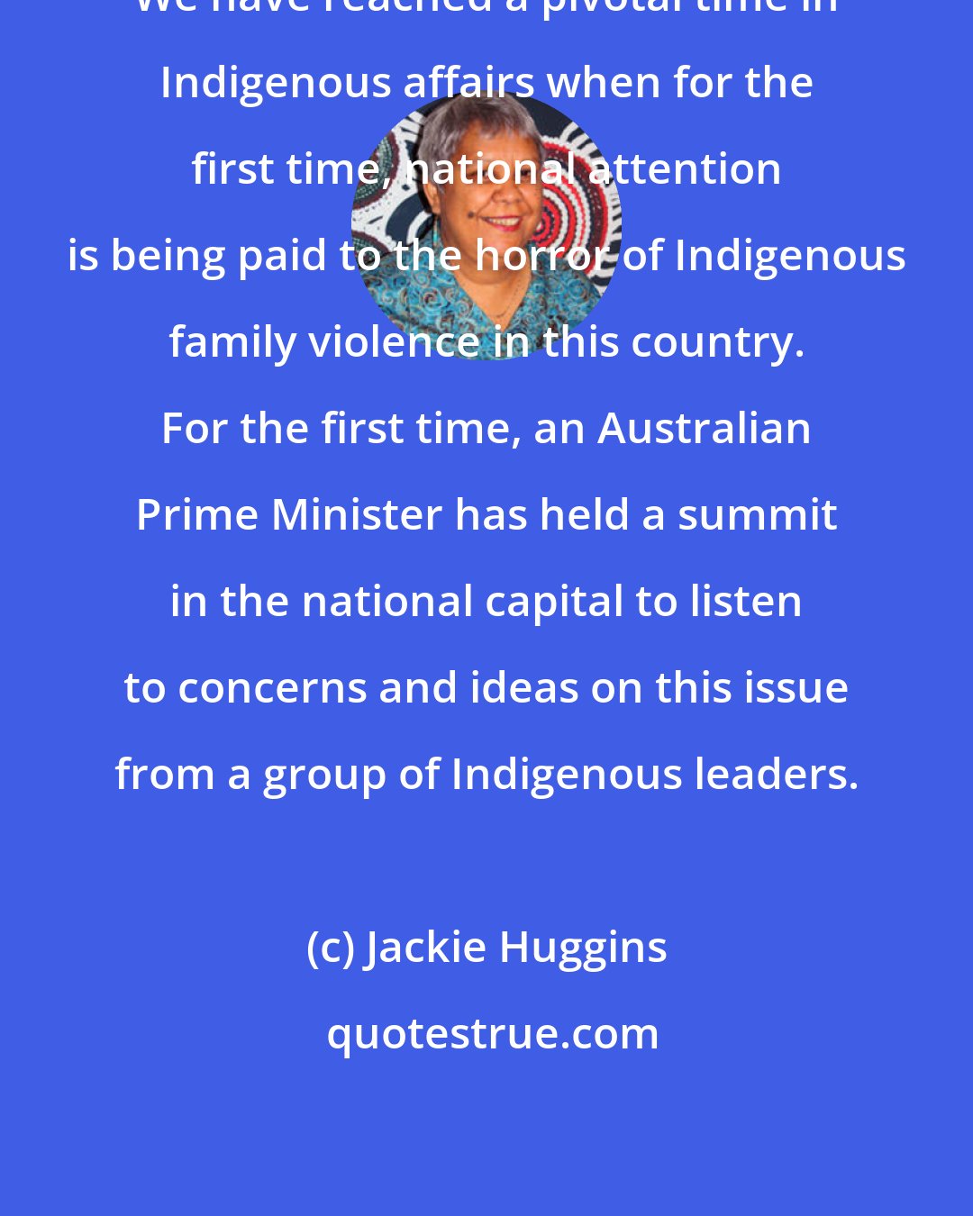 Jackie Huggins: We have reached a pivotal time in Indigenous affairs when for the first time, national attention is being paid to the horror of Indigenous family violence in this country. For the first time, an Australian Prime Minister has held a summit in the national capital to listen to concerns and ideas on this issue from a group of Indigenous leaders.