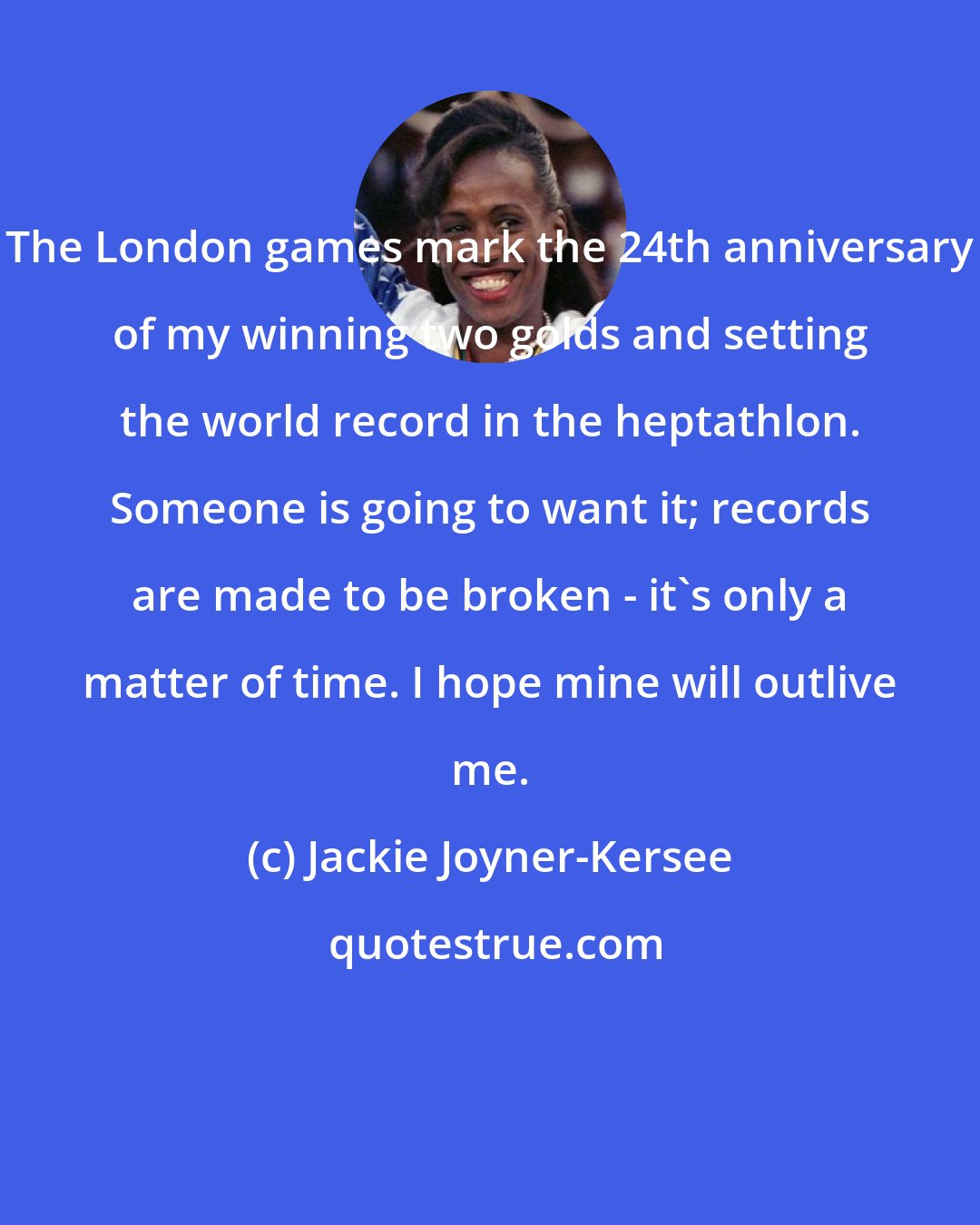Jackie Joyner-Kersee: The London games mark the 24th anniversary of my winning two golds and setting the world record in the heptathlon. Someone is going to want it; records are made to be broken - it's only a matter of time. I hope mine will outlive me.