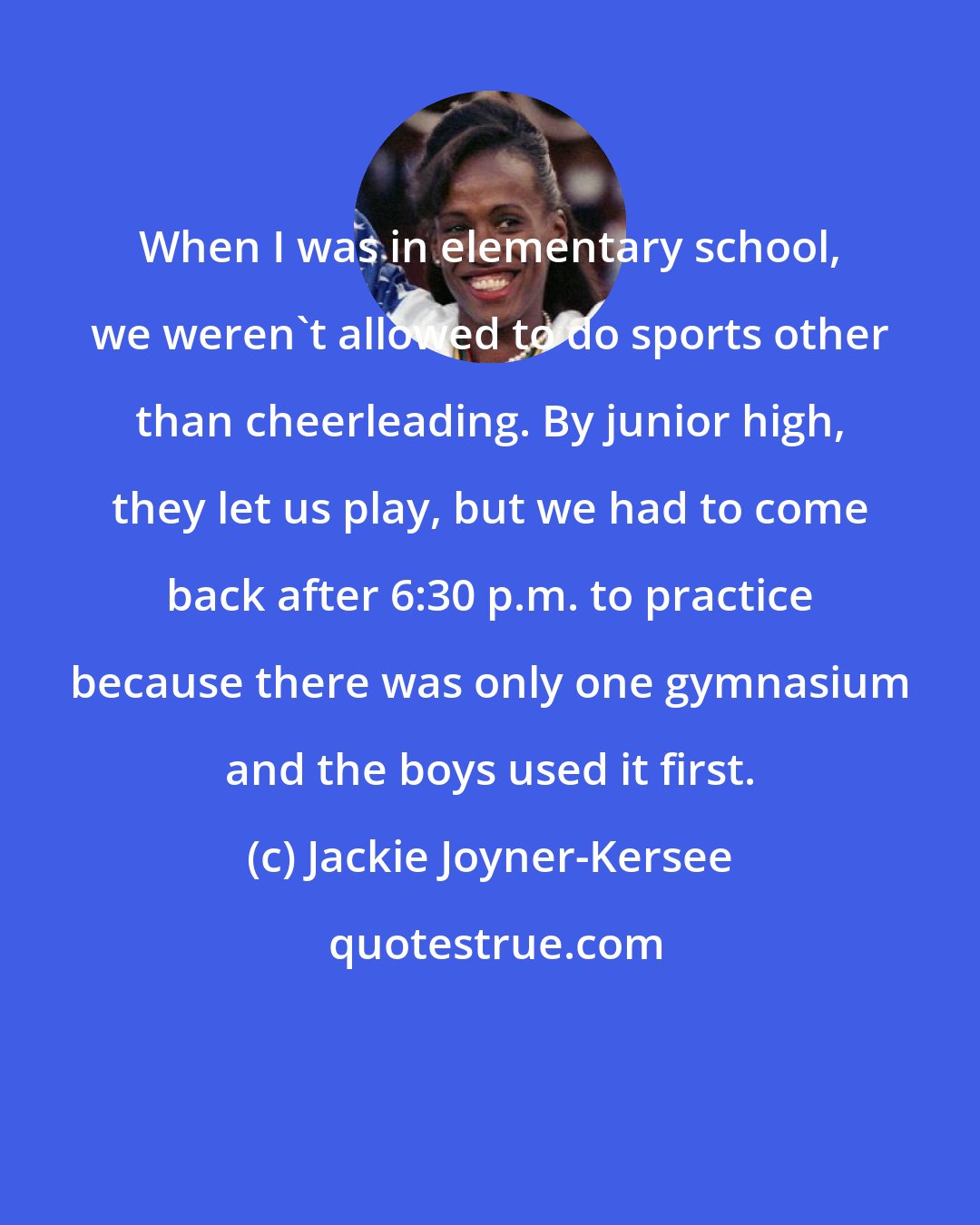 Jackie Joyner-Kersee: When I was in elementary school, we weren't allowed to do sports other than cheerleading. By junior high, they let us play, but we had to come back after 6:30 p.m. to practice because there was only one gymnasium and the boys used it first.