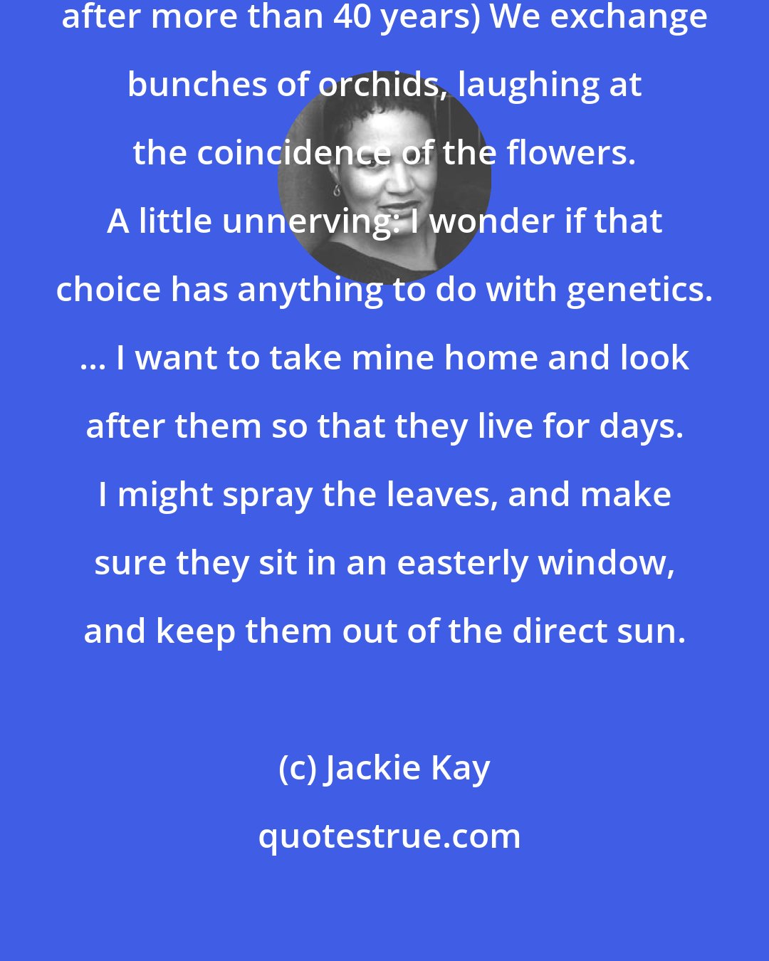 Jackie Kay: (After meeting her birth mother after more than 40 years) We exchange bunches of orchids, laughing at the coincidence of the flowers. A little unnerving: I wonder if that choice has anything to do with genetics. ... I want to take mine home and look after them so that they live for days. I might spray the leaves, and make sure they sit in an easterly window, and keep them out of the direct sun.