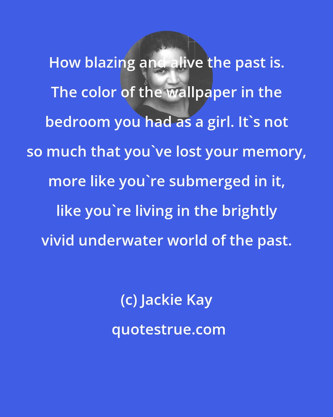 Jackie Kay: How blazing and alive the past is. The color of the wallpaper in the bedroom you had as a girl. It's not so much that you've lost your memory, more like you're submerged in it, like you're living in the brightly vivid underwater world of the past.