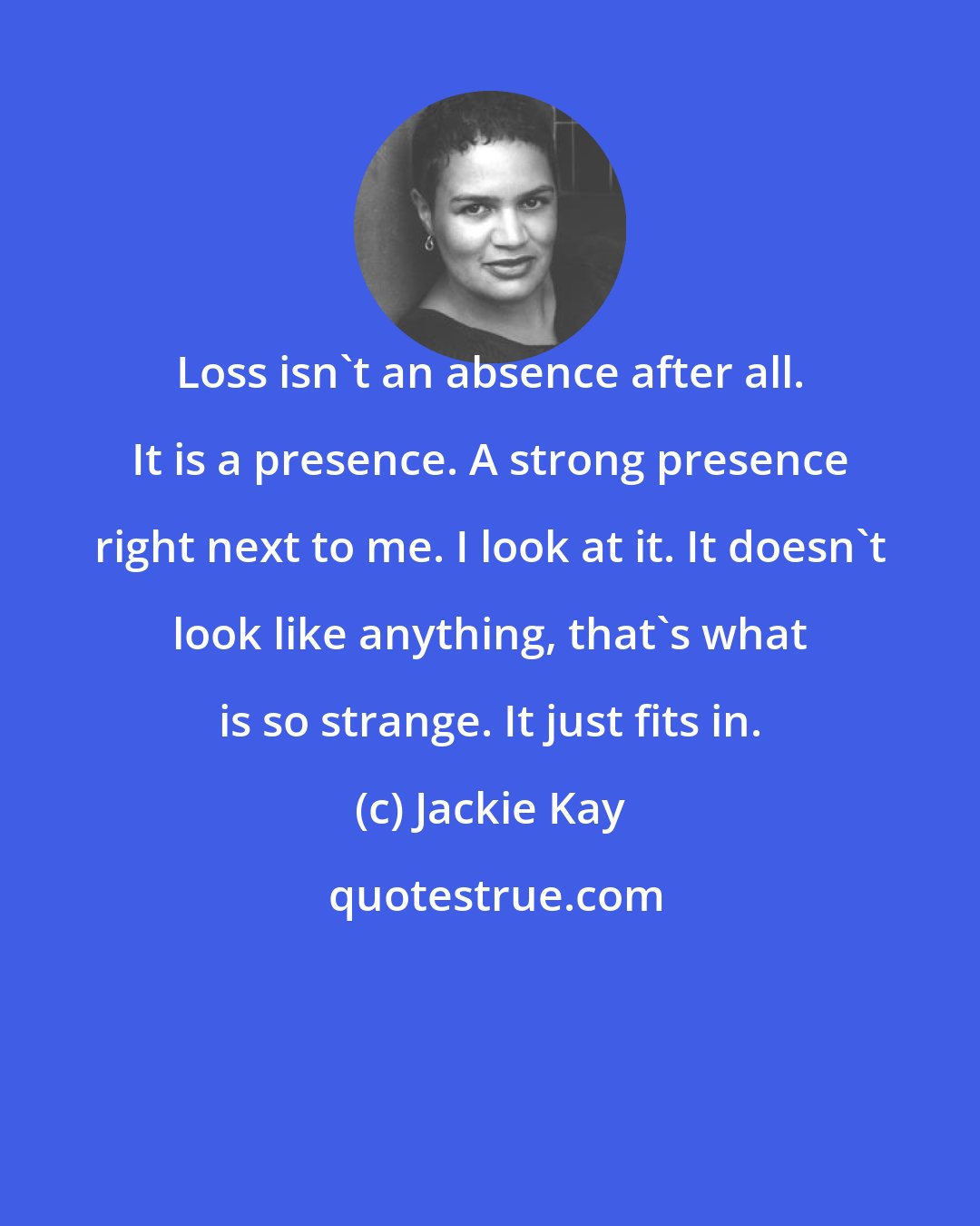 Jackie Kay: Loss isn't an absence after all. It is a presence. A strong presence right next to me. I look at it. It doesn't look like anything, that's what is so strange. It just fits in.