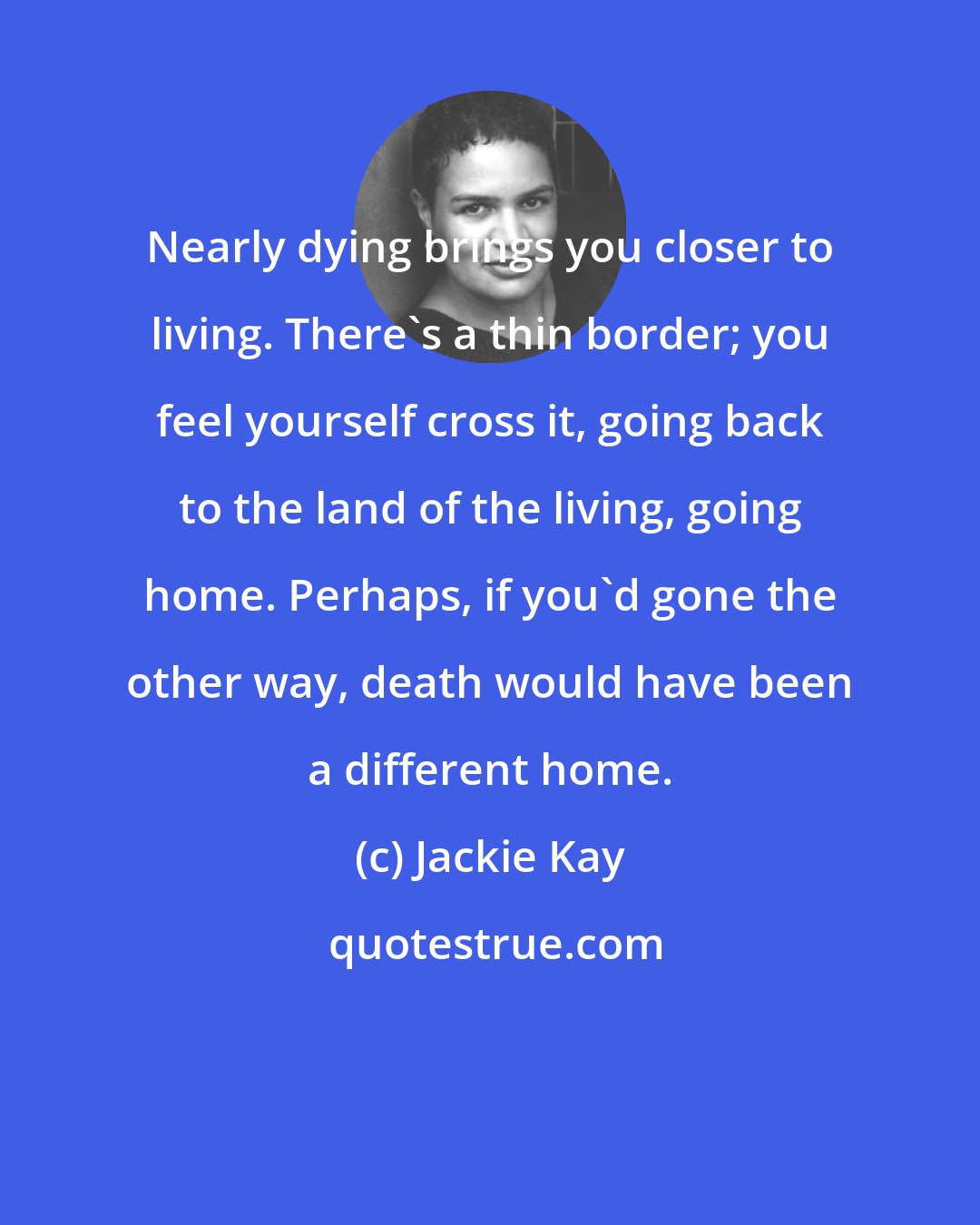 Jackie Kay: Nearly dying brings you closer to living. There's a thin border; you feel yourself cross it, going back to the land of the living, going home. Perhaps, if you'd gone the other way, death would have been a different home.