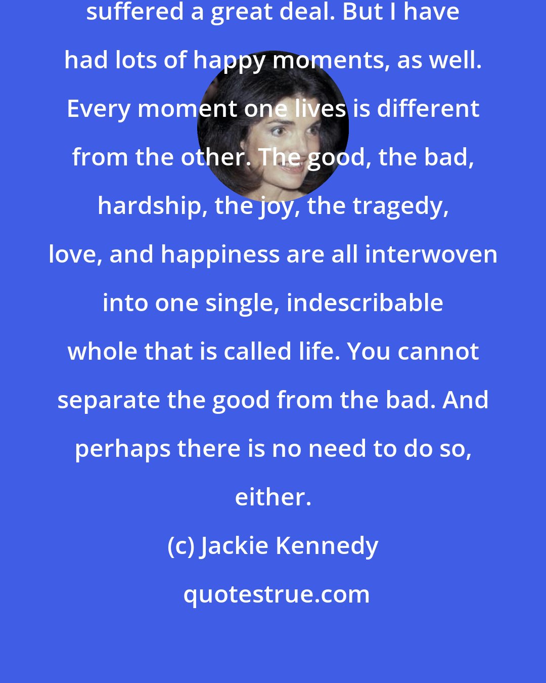 Jackie Kennedy: I have been through a lot and have suffered a great deal. But I have had lots of happy moments, as well. Every moment one lives is different from the other. The good, the bad, hardship, the joy, the tragedy, love, and happiness are all interwoven into one single, indescribable whole that is called life. You cannot separate the good from the bad. And perhaps there is no need to do so, either.