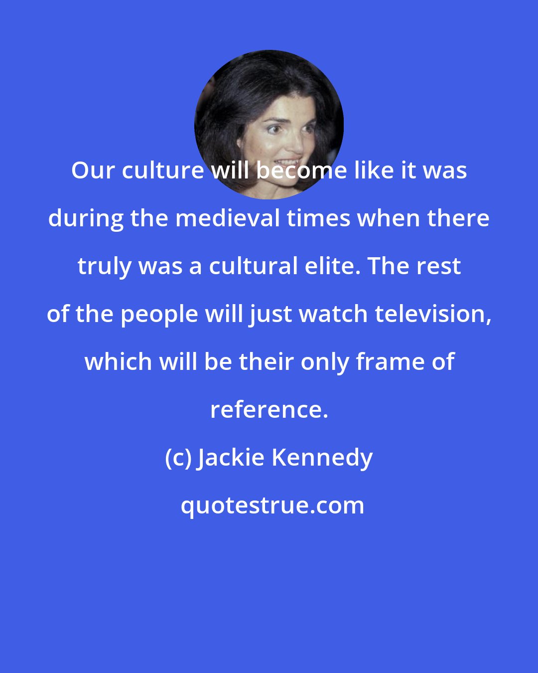 Jackie Kennedy: Our culture will become like it was during the medieval times when there truly was a cultural elite. The rest of the people will just watch television, which will be their only frame of reference.