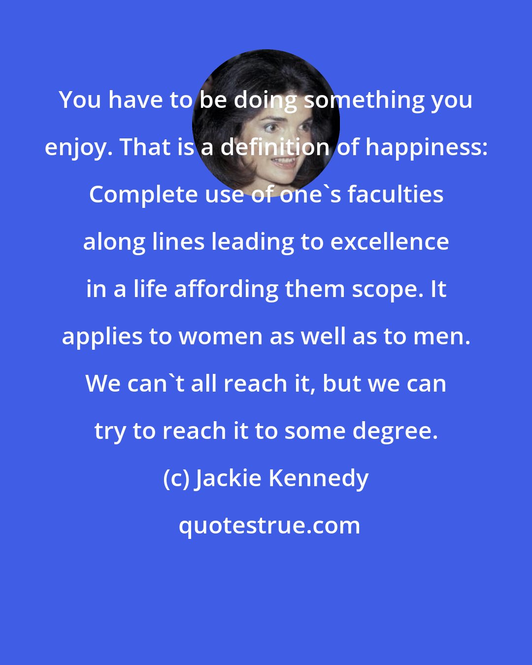 Jackie Kennedy: You have to be doing something you enjoy. That is a definition of happiness: Complete use of one's faculties along lines leading to excellence in a life affording them scope. It applies to women as well as to men. We can't all reach it, but we can try to reach it to some degree.