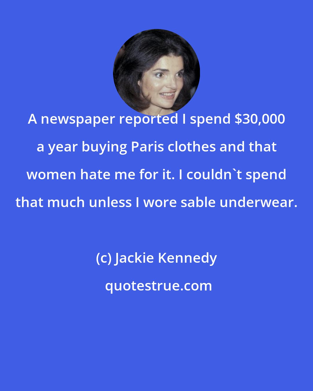 Jackie Kennedy: A newspaper reported I spend $30,000 a year buying Paris clothes and that women hate me for it. I couldn't spend that much unless I wore sable underwear.