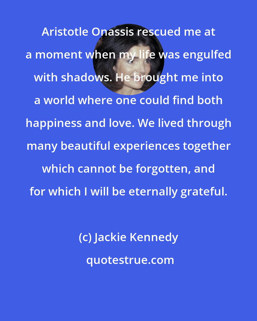 Jackie Kennedy: Aristotle Onassis rescued me at a moment when my life was engulfed with shadows. He brought me into a world where one could find both happiness and love. We lived through many beautiful experiences together which cannot be forgotten, and for which I will be eternally grateful.