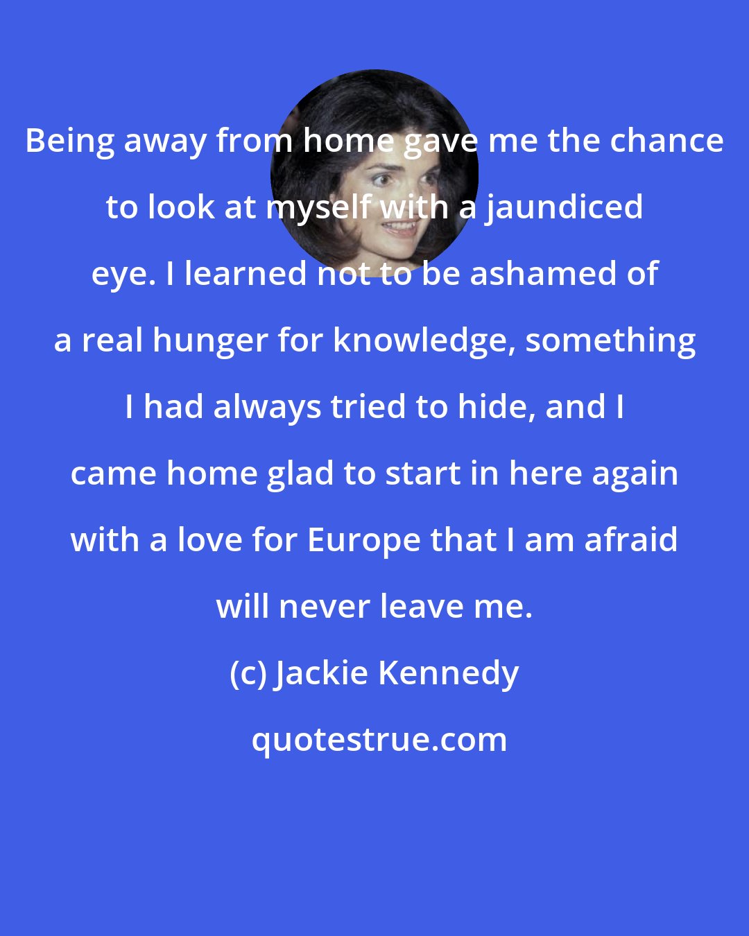 Jackie Kennedy: Being away from home gave me the chance to look at myself with a jaundiced eye. I learned not to be ashamed of a real hunger for knowledge, something I had always tried to hide, and I came home glad to start in here again with a love for Europe that I am afraid will never leave me.