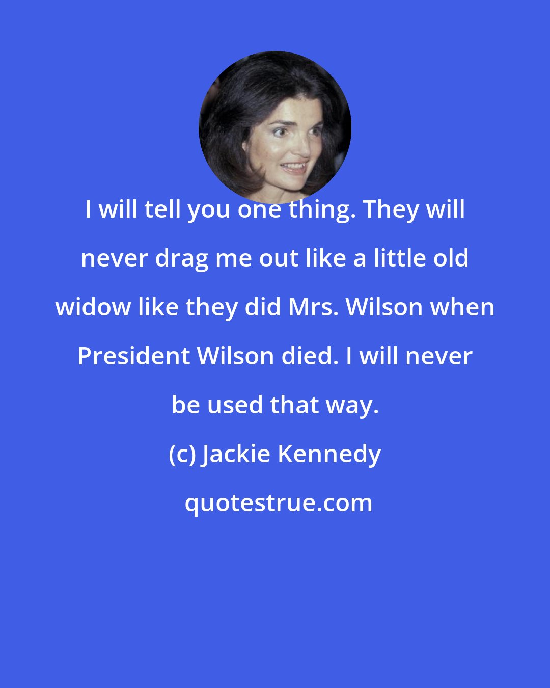 Jackie Kennedy: I will tell you one thing. They will never drag me out like a little old widow like they did Mrs. Wilson when President Wilson died. I will never be used that way.