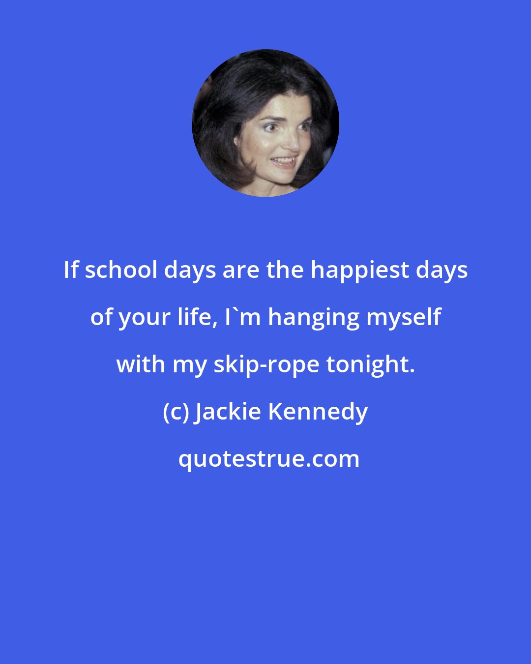 Jackie Kennedy: If school days are the happiest days of your life, I'm hanging myself with my skip-rope tonight.