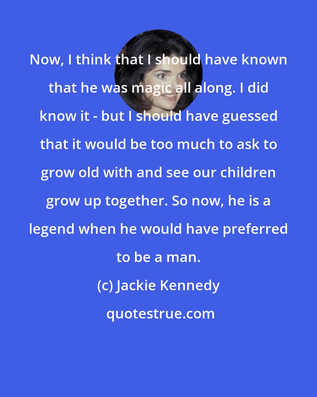 Jackie Kennedy: Now, I think that I should have known that he was magic all along. I did know it - but I should have guessed that it would be too much to ask to grow old with and see our children grow up together. So now, he is a legend when he would have preferred to be a man.