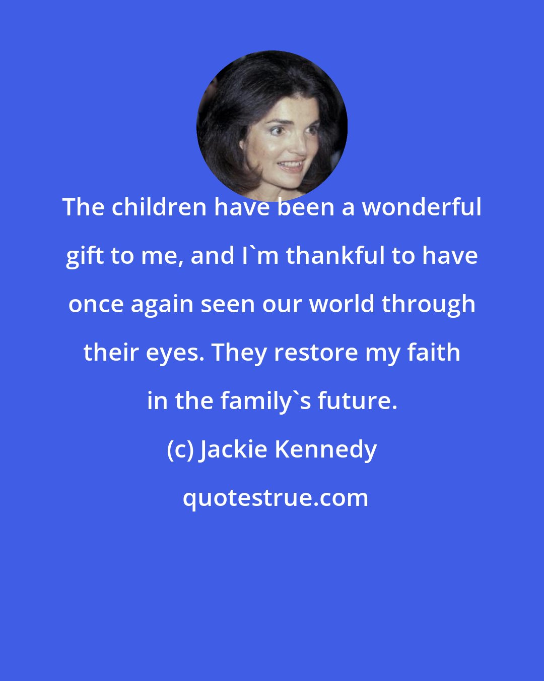 Jackie Kennedy: The children have been a wonderful gift to me, and I'm thankful to have once again seen our world through their eyes. They restore my faith in the family's future.