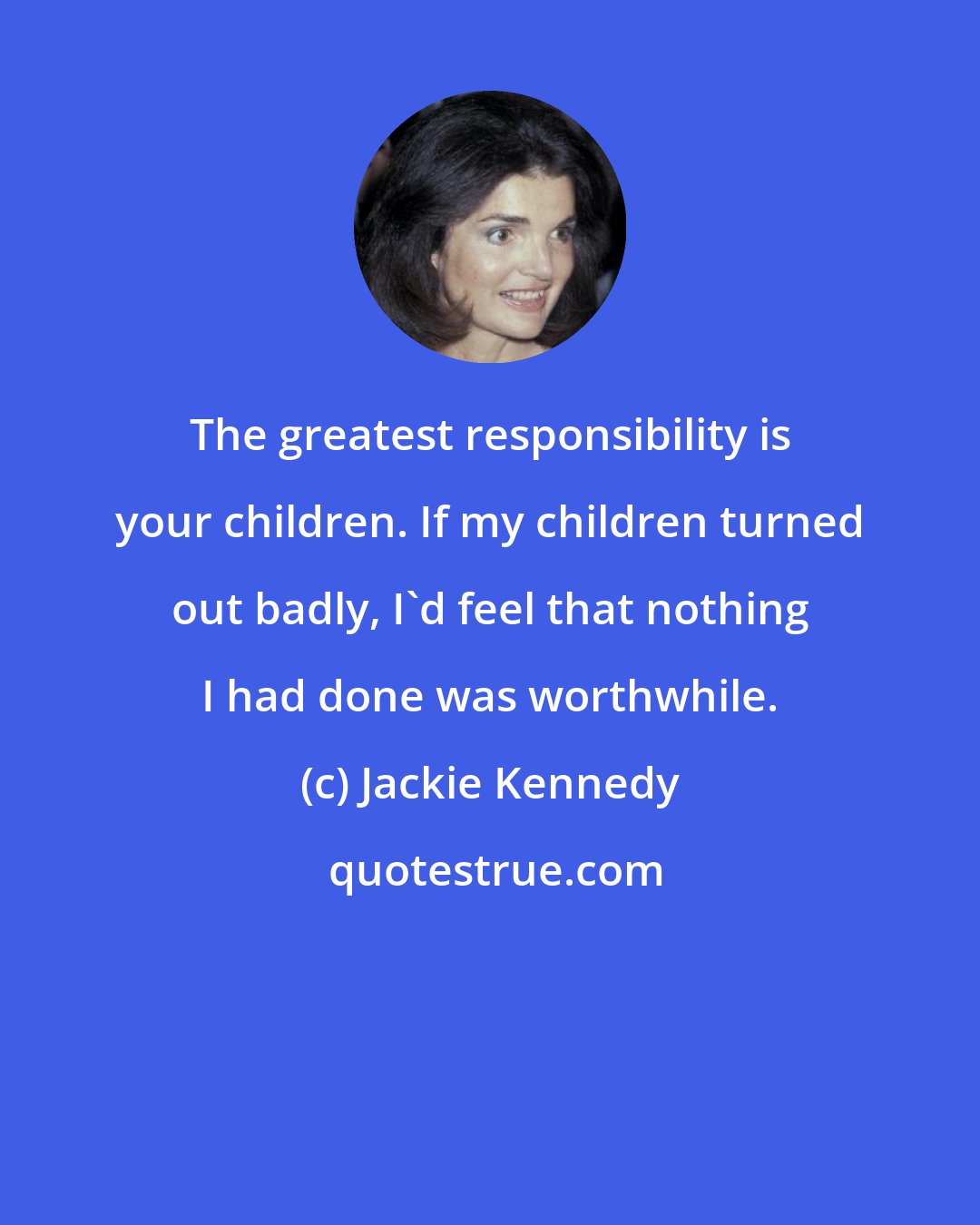 Jackie Kennedy: The greatest responsibility is your children. If my children turned out badly, I'd feel that nothing I had done was worthwhile.