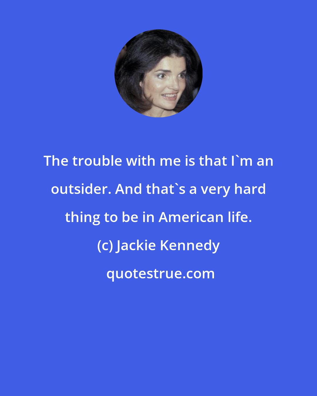 Jackie Kennedy: The trouble with me is that I'm an outsider. And that's a very hard thing to be in American life.