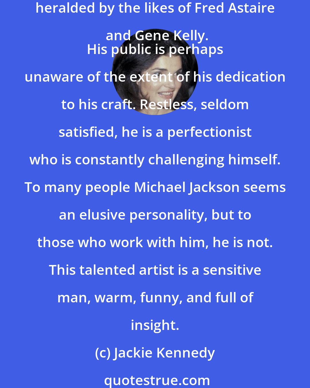 Jackie Kennedy: What can one say about Michael Jackson? He is one of the world's most acclaimed entertainers, an innovative and exciting songwriter whose dancing seems to defy gravity and has been heralded by the likes of Fred Astaire and Gene Kelly.
 His public is perhaps unaware of the extent of his dedication to his craft. Restless, seldom satisfied, he is a perfectionist who is constantly challenging himself. To many people Michael Jackson seems an elusive personality, but to those who work with him, he is not. This talented artist is a sensitive man, warm, funny, and full of insight.