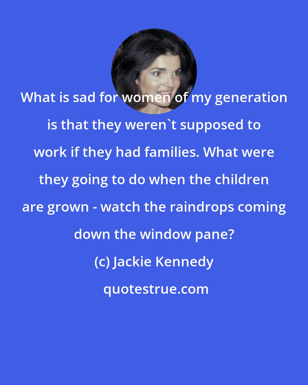 Jackie Kennedy: What is sad for women of my generation is that they weren't supposed to work if they had families. What were they going to do when the children are grown - watch the raindrops coming down the window pane?