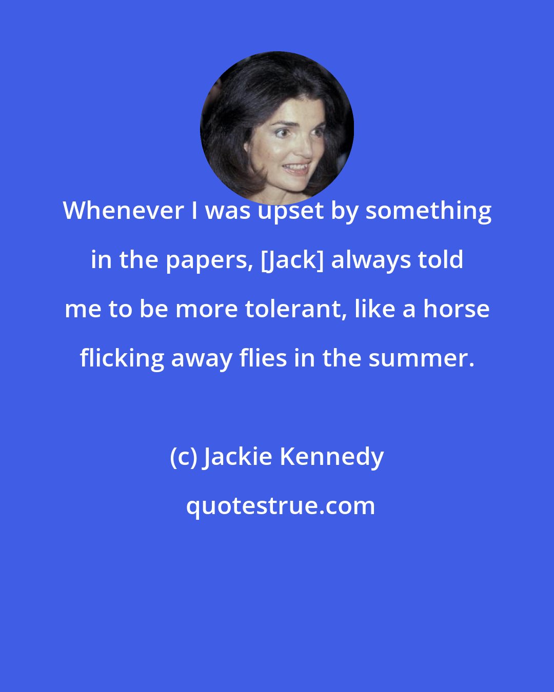 Jackie Kennedy: Whenever I was upset by something in the papers, [Jack] always told me to be more tolerant, like a horse flicking away flies in the summer.