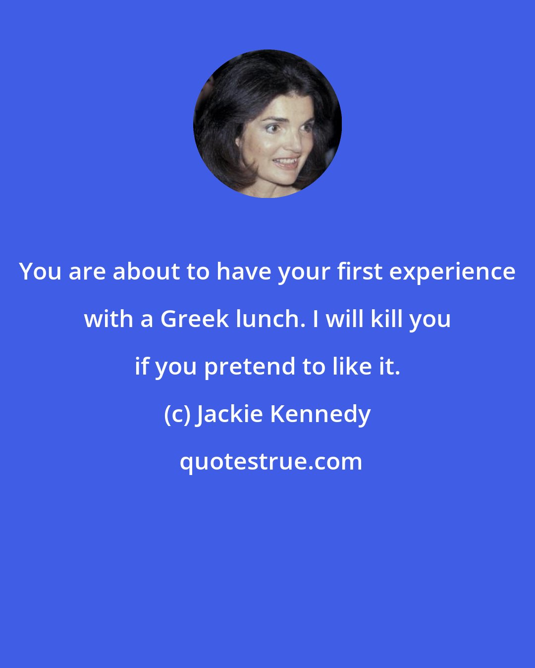 Jackie Kennedy: You are about to have your first experience with a Greek lunch. I will kill you if you pretend to like it.
