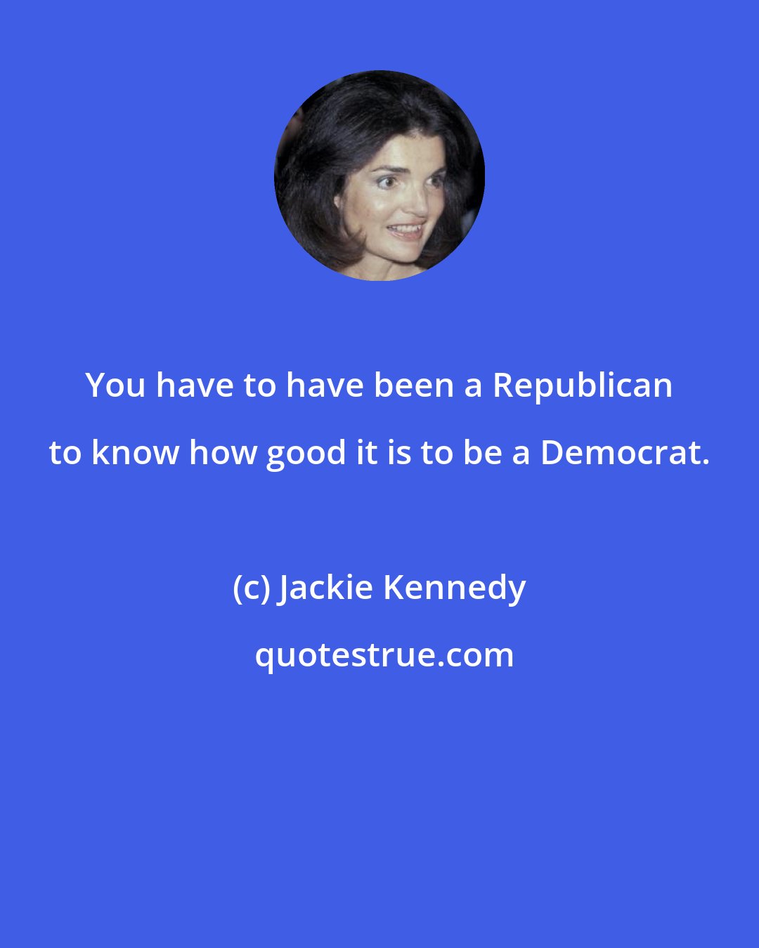 Jackie Kennedy: You have to have been a Republican to know how good it is to be a Democrat.