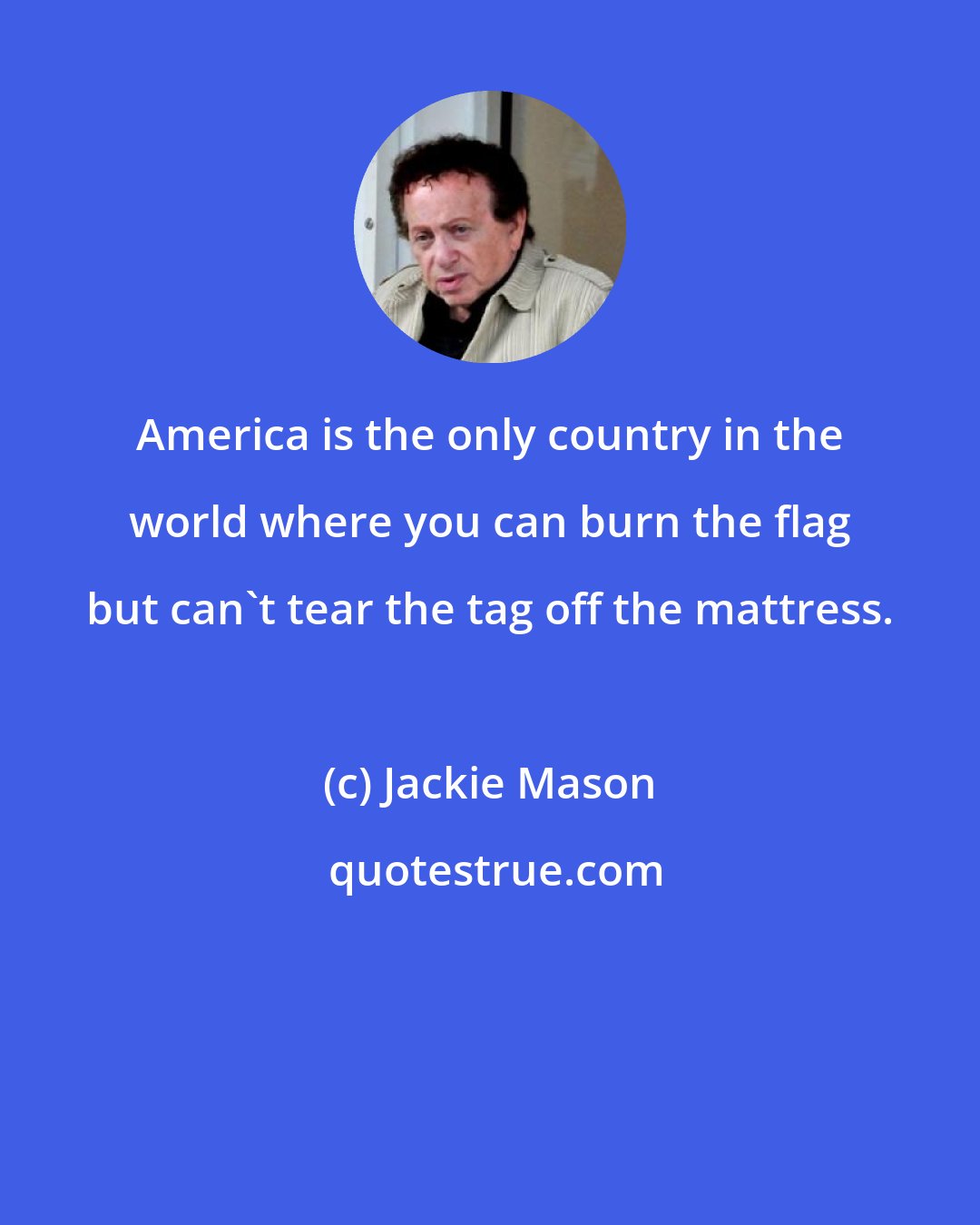 Jackie Mason: America is the only country in the world where you can burn the flag but can't tear the tag off the mattress.