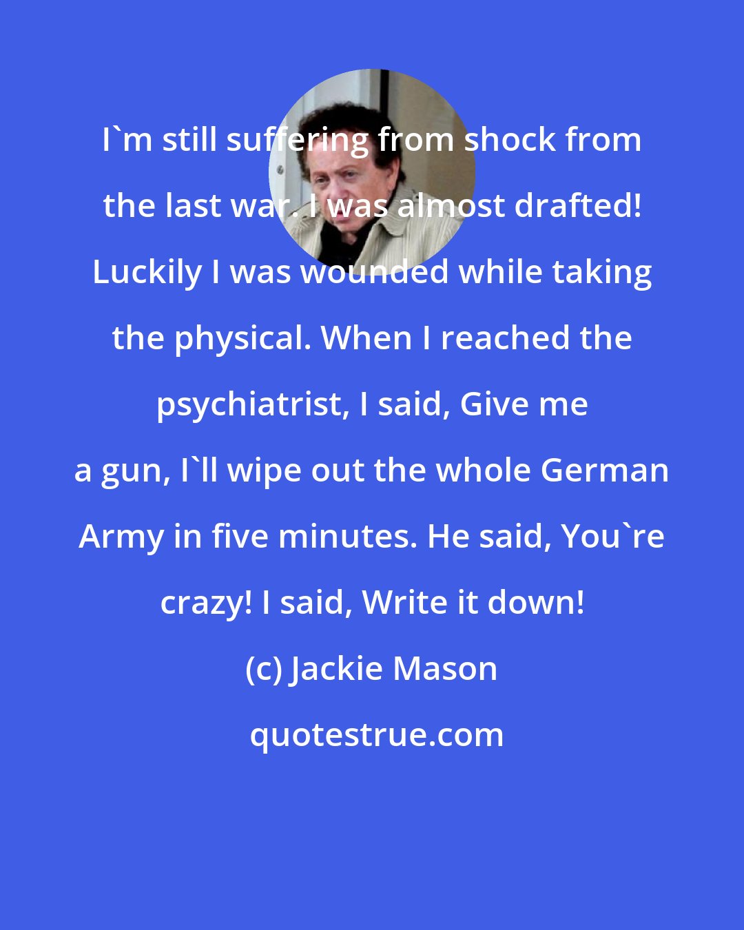 Jackie Mason: I'm still suffering from shock from the last war. I was almost drafted! Luckily I was wounded while taking the physical. When I reached the psychiatrist, I said, Give me a gun, I'll wipe out the whole German Army in five minutes. He said, You're crazy! I said, Write it down!