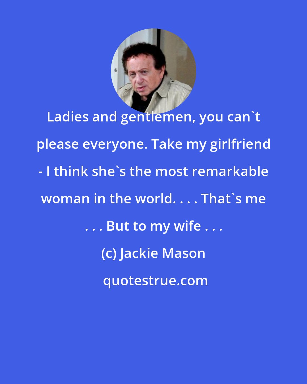 Jackie Mason: Ladies and gentlemen, you can't please everyone. Take my girlfriend - I think she's the most remarkable woman in the world. . . . That's me . . . But to my wife . . .