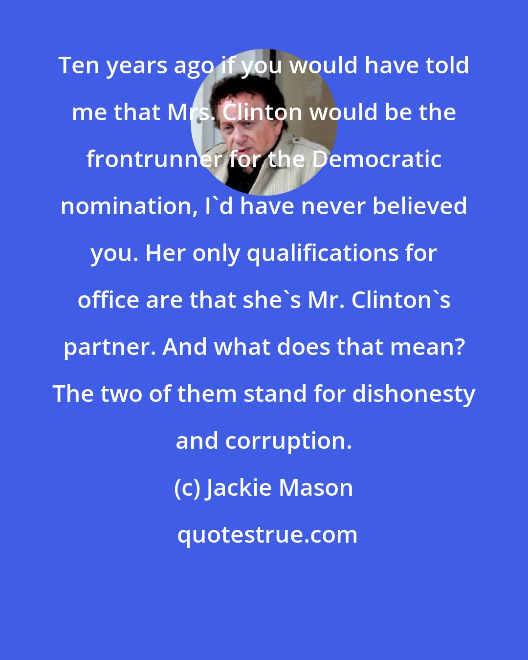 Jackie Mason: Ten years ago if you would have told me that Mrs. Clinton would be the frontrunner for the Democratic nomination, I'd have never believed you. Her only qualifications for office are that she's Mr. Clinton's partner. And what does that mean? The two of them stand for dishonesty and corruption.