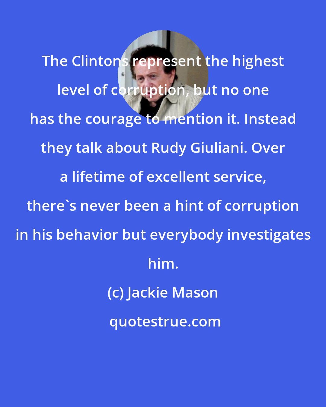 Jackie Mason: The Clintons represent the highest level of corruption, but no one has the courage to mention it. Instead they talk about Rudy Giuliani. Over a lifetime of excellent service, there's never been a hint of corruption in his behavior but everybody investigates him.