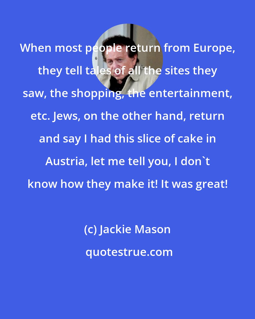 Jackie Mason: When most people return from Europe, they tell tales of all the sites they saw, the shopping, the entertainment, etc. Jews, on the other hand, return and say I had this slice of cake in Austria, let me tell you, I don't know how they make it! It was great!