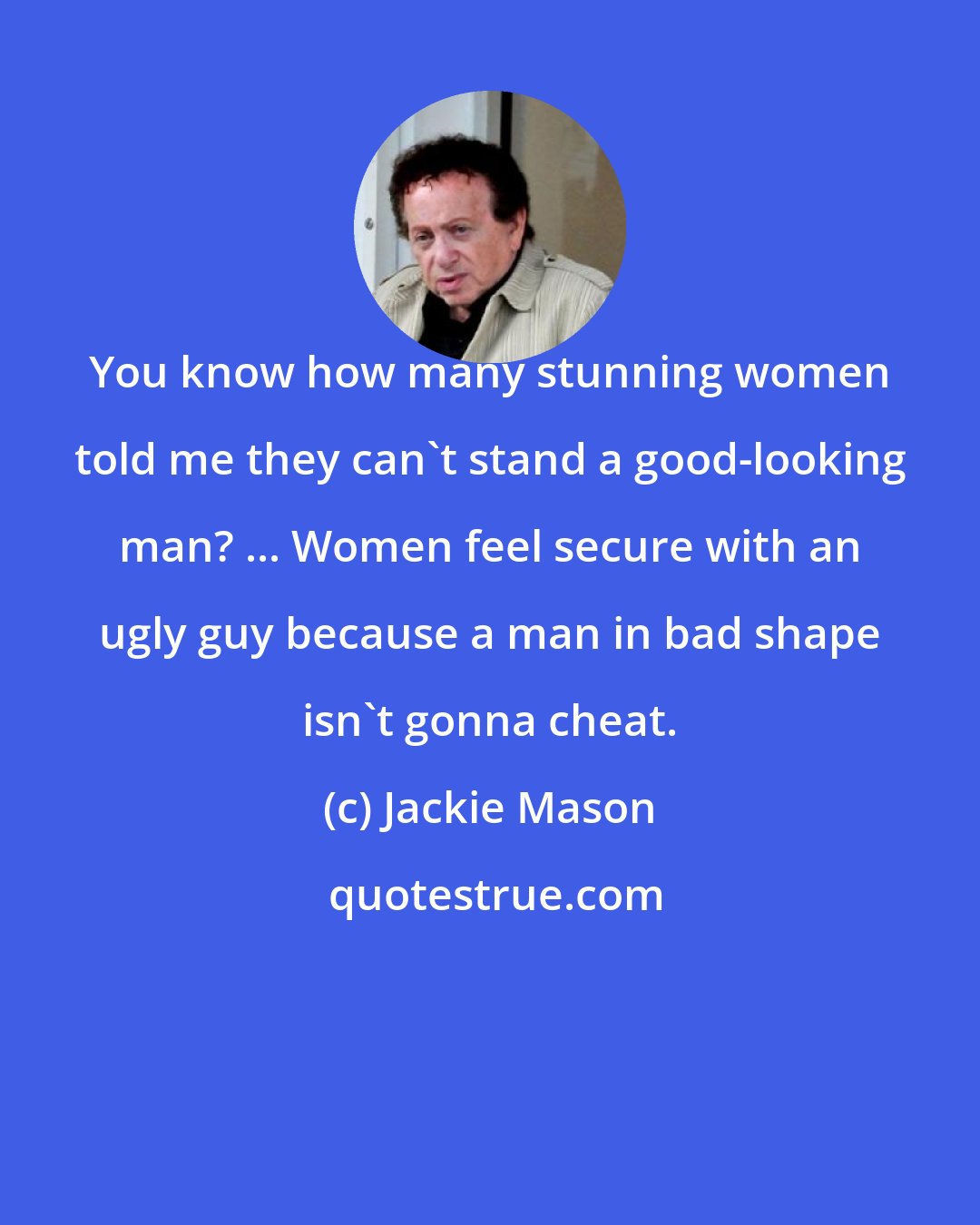 Jackie Mason: You know how many stunning women told me they can't stand a good-looking man? ... Women feel secure with an ugly guy because a man in bad shape isn't gonna cheat.